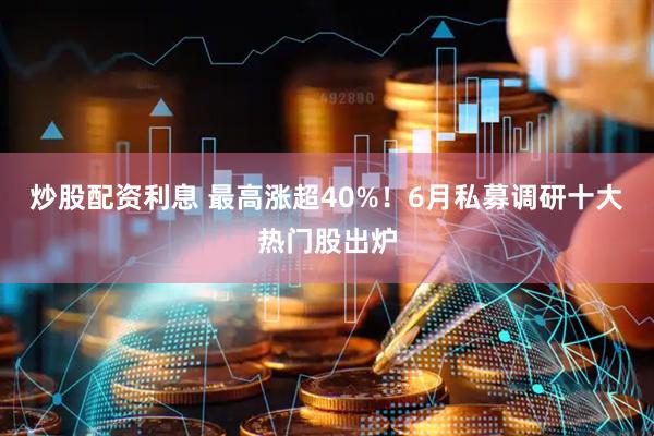 炒股配资利息 最高涨超40%！6月私募调研十大热门股出炉