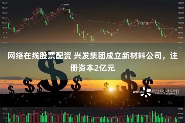 网络在线股票配资 兴发集团成立新材料公司，注册资本2亿元