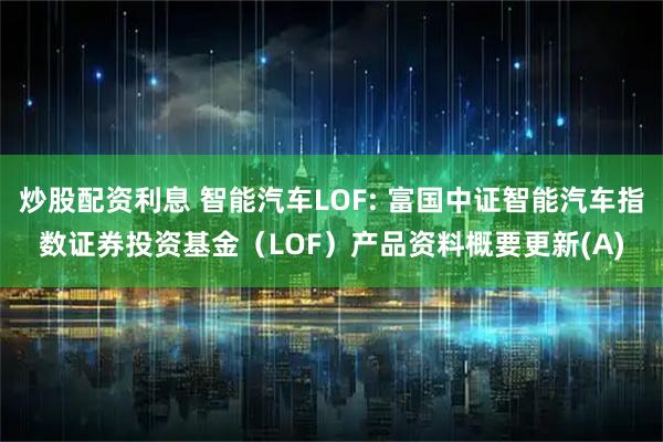 炒股配资利息 智能汽车LOF: 富国中证智能汽车指数证券投资基金（LOF）产品资料概要更新(A)