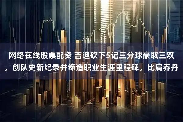 网络在线股票配资 吉迪砍下5记三分球豪取三双，创队史新纪录并缔造职业生涯里程碑，比肩乔丹