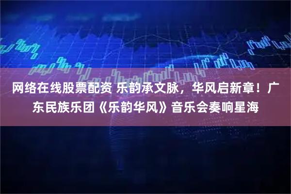 网络在线股票配资 乐韵承文脉，华风启新章！广东民族乐团《乐韵华风》音乐会奏响星海