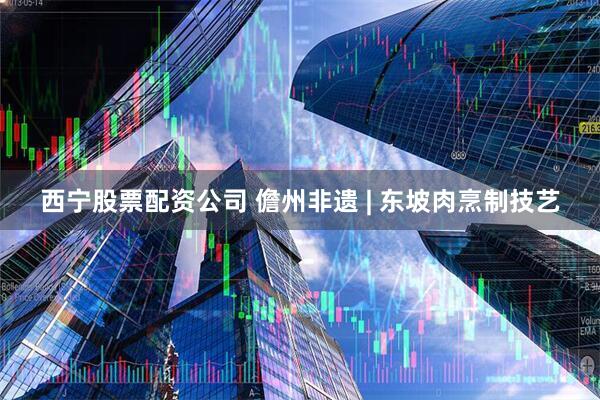 西宁股票配资公司 儋州非遗 | 东坡肉烹制技艺