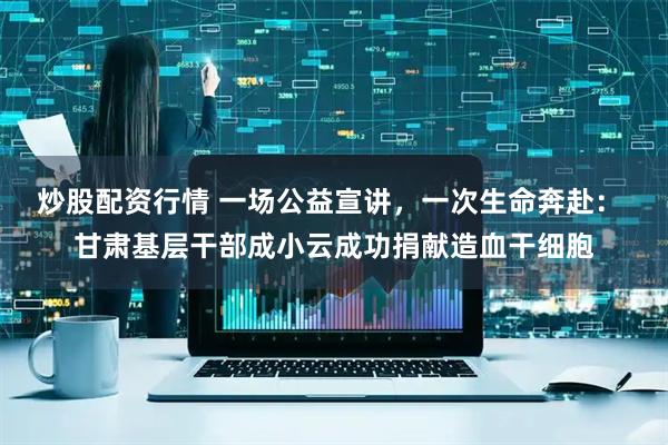 炒股配资行情 一场公益宣讲，一次生命奔赴： 甘肃基层干部成小云成功捐献造血干细胞