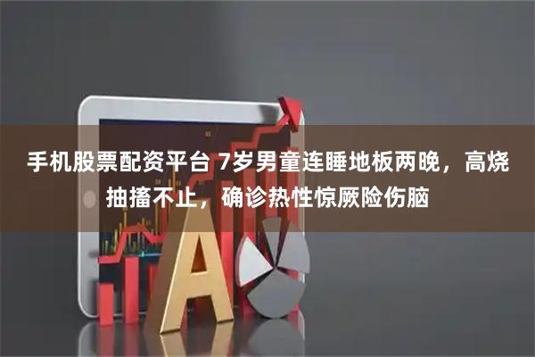 手机股票配资平台 7岁男童连睡地板两晚，高烧抽搐不止，确诊热性惊厥险伤脑