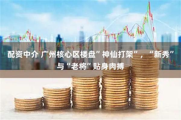 配资中介 广州核心区楼盘”神仙打架”，“新秀”与“老将”贴身肉搏