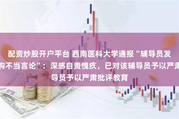 配资炒股开户平台 西南医科大学通报“辅导员发布教材选购不当言论”：深感自责愧疚，已对该辅导员予以严肃批评教育