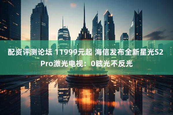 配资评测论坛 11999元起 海信发布全新星光S2 Pro激光电视：0眩光不反光