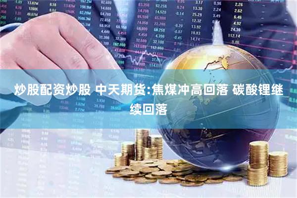 炒股配资炒股 中天期货:焦煤冲高回落 碳酸锂继续回落